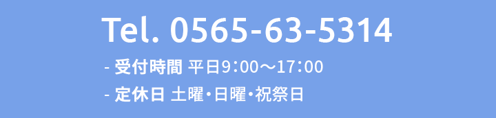 Tel.0565-63-5314 受付時間 平日9：00～17：00 / 定休日 土曜・日曜・祝祭日